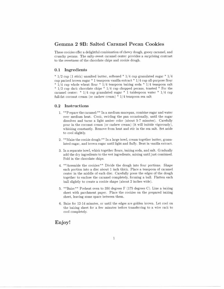Gemma 2 9B: Salted Caramel Pecan Cookies
These cookies offer a delightful combination of chewy dough, gooey caramel, and
crunchy pecans. The salty-sweet caramel center provides a surprising contrast
to the sweetness of the chocolate chips and cookie dough.
0.1 Ingredients
* 1/2 cup (1 stick) unsalted butter, softened * 1/4 cup granulated sugar * 1/4
cup packed brown sugar * 1 teaspoon vanilla extract * 1/4 cup all-purpose ﬂour
* 1/4 cup whole wheat ﬂour * 1/4 teaspoon baking soda * 1/4 teaspoon salt
* 1/2 cup dark chocolate chips * 1/4 cup chopped pecans, toasted * For the
caramel center: * 1/4 cup granulated sugar * 1 tablespoon water * 1/4 cup
full-fat coconut cream (or cashew cream) * 1/4 teaspoon sea salt
0.2
Instructions
1. **Prepare the caramel:** In a medium saucepan, combine sugar and water
over medium heat. Cook, swirling the pan occasionally, until the sugar
dissolves and turns a light amber color (about 5-7 minutes). Carefully
pour in the coconut cream (or cashew cream) (it will bubble vigorously),
whisking constantly. Remove from heat and stir in the sea salt. Set aside
to cool slightly.
2. **Make the cookie dough:** In a large bowl, cream together butter, granu-
lated sugar, and brown sugar until light and Auffy. Beat in vanilla extract.
3. In a separate bowl, whisk together ﬂours, baking soda, and salt. Gradually
add the dry ingredients to the wet ingredients, mixing until just combined.
Fold in the chocolate chips.
[truncated - feel free to ask for full text]