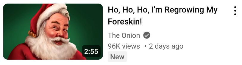 a youtube listing by the onion:
"Ho, Ho, Ho, I'm Regrowing My Foreskin!"
next to it is a picture of santa claus
it's about 3 minutes long, has 100k views, and was published 2 days ago