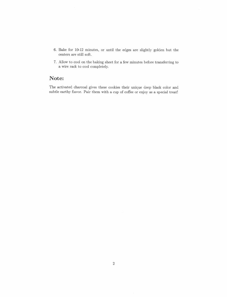 second page of the scanned document in the previous photo
6. Bake for 10-12 minutes, or until the edges are slightly golden but the
centers are still soft.
7. Allow to cool on the baking sheet for a few minutes before transferring to
a wire rack to cool completely.
Note:
The activated charcoal gives these cookies their unique deep black color and
subtle earthy ﬂavor. Pair them with a cup of coffee or enjoy as a special treat!