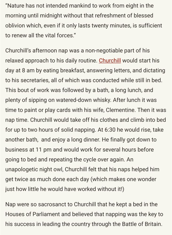 “Nature has not intended mankind to work from eight in the morning until midnight without that refreshment of blessed oblivion which, even if it only lasts twenty minutes, is sufficient to renew all the vital forces.”

Churchill’s afternoon nap was a non-negotiable part of his relaxed approach to his daily routine. Churchill would start his day at 8 am by eating breakfast, answering letters, and dictating to his secretaries, all of which was conducted while still in bed. This bout of work was followed by a bath, a long lunch, and plenty of sipping on watered-down whisky. After lunch it was time to paint or play cards with his wife, Clementine. Then it was nap time. Churchill would take off his clothes and climb into bed for up to two hours of solid napping. At 6:30 he would rise, take another bath,  and enjoy a long dinner. He finally got down to business at 11 pm and would work for several hours before going to bed and repeating the cycle over again. An unapologetic night owl, Churchill felt that his naps helped him get twice as much done each day (which makes one wonder just how little he would have worked without it!)

Nap were so sacrosanct to Churchill that he kept a bed in the Houses of Parliament and believed that napping was the key to his success in leading the country through the Battle of Britain.