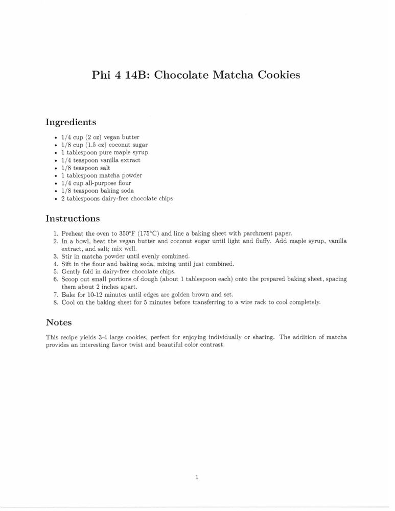 Phi 4 14B: Chocolate Matcha Cookies
Ingredients
o 1/4 cup (2 oz) vegan butter
e 1/8 cup (1.5 oz) coconut sugar
+ 1 tablespoon pure maple syrup
e 1/4 teaspoon vanilla extract
« 1/8 teaspoon salt
e 1 tablespoon matcha powder
e 1/4 cup all-purpose ﬂour
¢ 1/8 teaspoon baking soda
e 2 tablespoons dairy-free chocolate chips
Instructions
1. Preheat the oven to 350°F (175°C) and line a baking sheet with parchment paper.
2. In a bowl, beat the vegan butter and coconut sugar until light and ﬂuffy. Add maple syrup, vanilla
extract, and salt; mix well.
3. Stir in matcha powder until evenly combined.
4. Sift in the ﬂour and baking soda, mixing until just combined.
5. Gently fold in dairy-free chocolate chips.
6. Scoop out small portions of dough (about 1 tablespoon each) onto the prepared baking sheet, spacing
them about 2 inches apart.
7. Bake for 10-12 minutes until edges are golden brown and set.
8. Cool on the baking sheet for 5 minutes before transferring to a wire rack to cool completely.
Notes
This recipe yields 3-4 large cookies, perfect for enjoying individually or sharing. The addition of matcha
provides an interesting ﬂavor twist and beautiful color contrast.