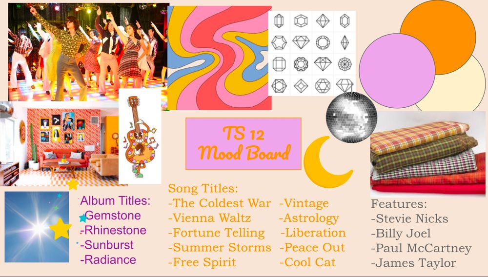 A mood board for Taylor Swift's 12th album. Strong themes: 70's, disco, rock & roll, orange & lilac, gingham & plaid, celestial, and gemstones. Happy, upbeat, & funky sound. 
Possible Album Titles: -Gemstone/Rhinestone -Sunburst. -Radiance

Possible Song Titles: -The Coldest War -Vintage. -Vienna Waltz -Fortune Telling -Liberation -Summer Storms -Peace Out -Free Spirit -Cool Cat

Possible Features: -Stevie Nicks -Billy Joel -paul McCartney - James Taylor