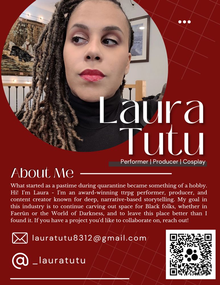 Image shows a dark red background with a photo of a Black femme in red lipstick looking camera left. White text reads: Laura Tutu, performer/producer/cosplay.

"What started as a pastime during quarantine became something of a hobby. Hi! I'm Laura - I'm an award-winning ttrpg performer, producer, and content creator known for deep, narrative-based storytelling. My goal in this industry is to continue carving out space for Black folks, whether in Faerûn or the World of Darkness, and to leave this place better than I found it. If you have a project you'd like to collaborate on, reach out!"

Below the text, there is an email icon with an email address for lauratutu8312@gmail.com. The Instagram/Threads symbol is followed by _lauratutu. There is a QR code in the bottom right-hand corner of the image.

