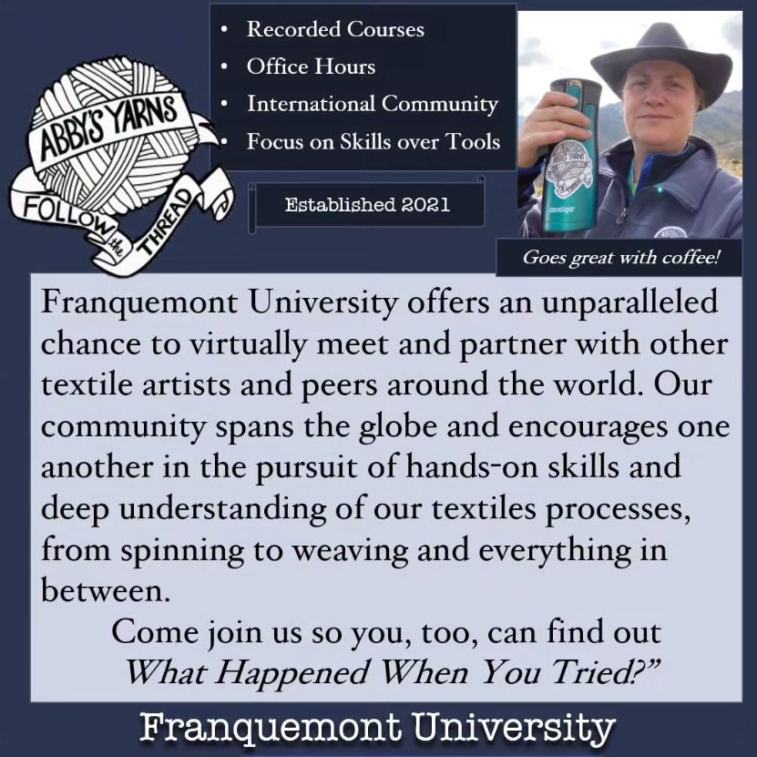 Recorded Courses, Office Hours, International Community, and Focus on Skills over Tools - Established 2021

Franquemont University offers an unparalleled chance to virtually meet and partner with other textile artists and peers around the world. Our community spans the globe and encourages one another in the pursuit of hands-on skills and deep understanding of our textiles processes, from spinning to weaving and everything in between.
Come join us so you, too, can find out "What Happened When You Tried?” #FranquemontUniversity
(Also, photo of a smiling woman in a hat raising a travel mug with the caption "Goes great with coffee!")