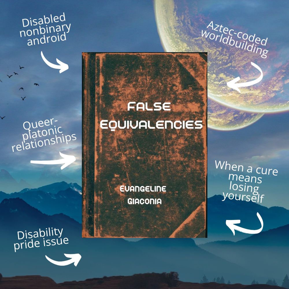 An image of a book atop a science fiction outer space background. The book reads "False Equivalencies" by "Evangeline Giaconia". Blurbs point towards the book. The blurbs read: "Disabled nonbinary android", "Aztec-coded worldbuilding", "Queer-platonic relationships", "When a cure means losing yourself", and "Disability pride issue". 