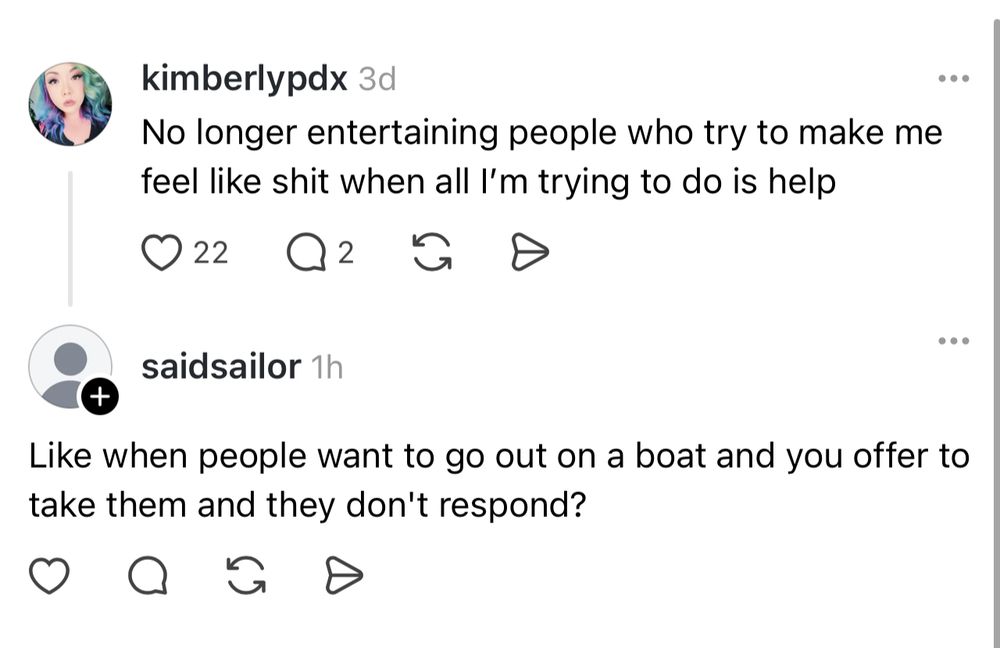 a screenshot of threads (ofc)

kimberlypdx:
no longer entertaining people who try to make me feel like shit when all i'm trying to do is help

a man replying: like when people want to go out on a boat and you offer to take them and they dont respond?