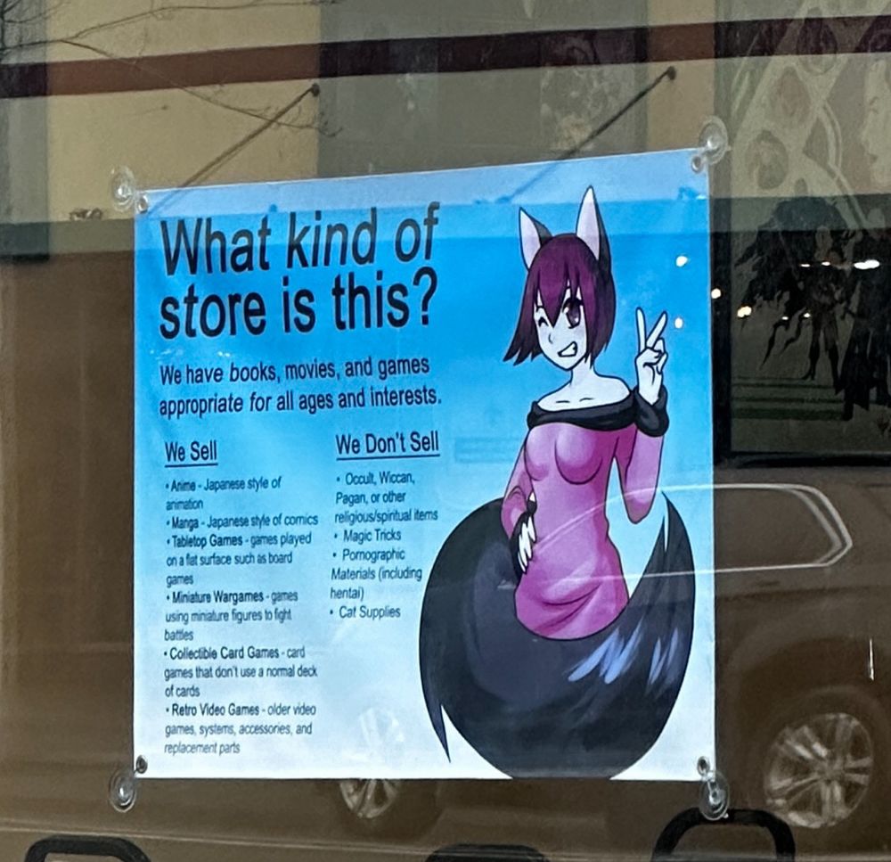 Store front of anime kat with a sign that says 

Crop
What kind of store is this?
We have books, movies, and games appropriate for all ages and interests.
We Sell
• Anne - Japanese style of
animaton
• Manga - Japanese style of comics
•Tabletop Games - games played
on a fat surface such as board
games
• Miniature Wargames - games using minature figures to fight. baties
• Collectible Card Games - card games that don 1 use a normal deck of cards
• Retro Video Games - older video garmes, systems, accessories, and replacement parts
We Don't Sell
• Occult, Wiccan, Pagan, or olner
religious/spiritual terms
• Magic Troks
• Pornographic
Matenals (including hentai)
• Cat Supplies