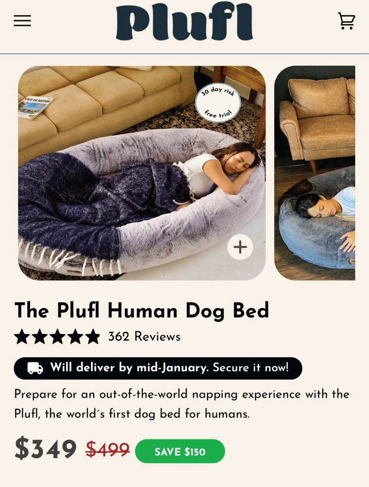 Screenshot of plufl
Human dog bed 

11:08
67
• Mail
Plufi
10 day rist
free trid
+
The Plufl Human Dog Bed
362 Reviews
Will deliver by mid-January. Secure it now!
Prepare for an out-of-the-world napping experience with the Plufl, the world's first dog bed for humans.
$349
$499
SAVE $150
COLOR Blush
+
ADD TO CART | $349
AA
• weareplufl.com