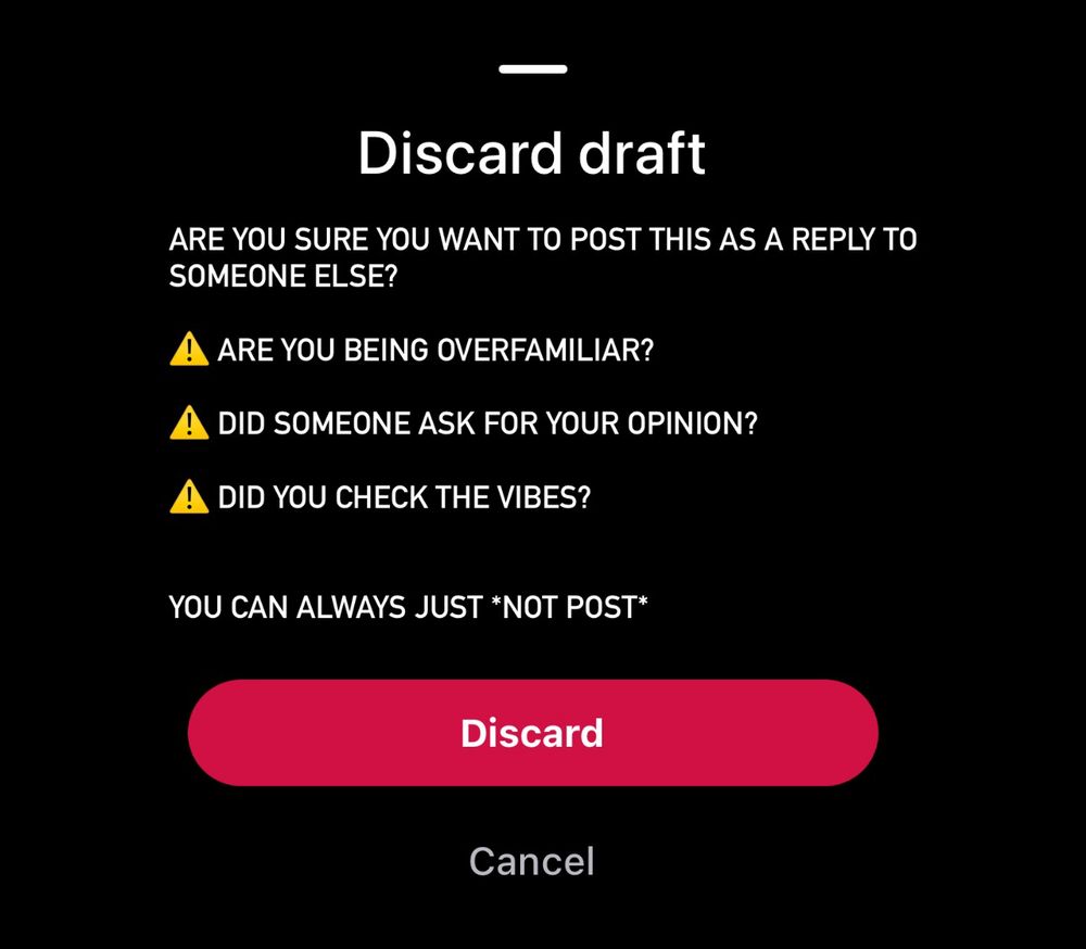 Discard draft
ARE YOU SURE YOU WANT TO POST THIS AS A REPLY TO SOMEONE ELSE?
A ARE YOU BEING OVERFAMILIAR?
A DID SOMEONE ASK FOR YOUR OPINION?
A DID YOU CHECK THE VIBES?
YOU CAN ALWAYS JUST *NOT POST*
Discard
Cancel