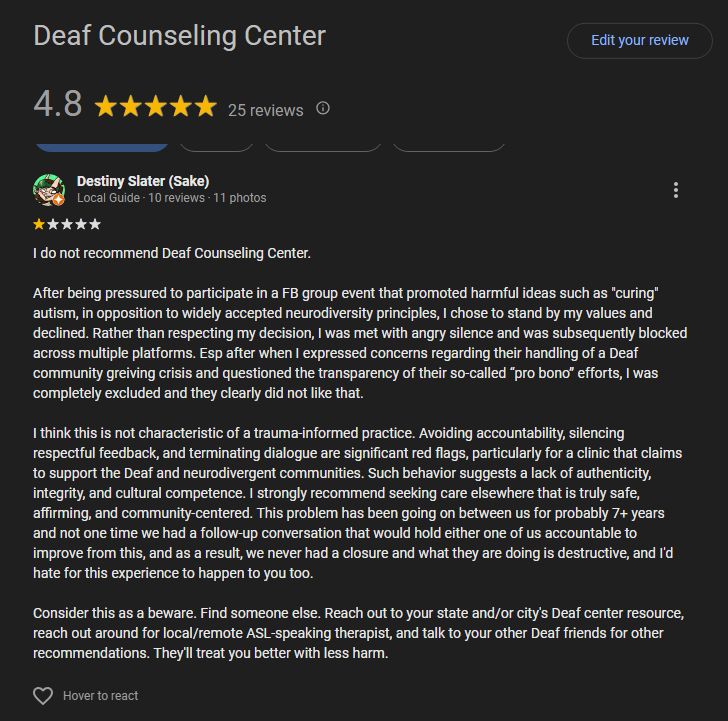 Destiny Slater left a Google review for Deaf Counseling Center- "I do not recommend Deaf Counseling Center.

After being pressured to participate in a FB group event that promoted harmful ideas such as "curing" autism, in opposition to widely accepted neurodiversity principles, I chose to stand by my values and declined. Rather than respecting my decision, I was met with angry silence and was subsequently blocked across multiple platforms. Esp after when I expressed concerns regarding their handling of a Deaf community greiving crisis and questioned the transparency of their so-called “pro bono” efforts, I was completely excluded and they clearly did not like that.

I think this is not characteristic of a trauma-informed practice. Avoiding accountability, silencing respectful feedback, and terminating dialogue are significant red flags, particularly for a clinic that claims to support the Deaf and neurodivergent communities. Such behavior suggests a lack of authenticity, integrity, and cultural competence. I strongly recommend seeking care elsewhere that is truly safe, affirming, and community-centered. This problem has been going on between us for probably 7+ years and not one time we had a follow-up conversation that would hold either one of us accountable to improve from this, and as a result, we never had a closure and what they are doing is destructive, and I'd hate for this experience to happen to you too.

Consider this as a beware. Find someone else. Reach out to your state and/or city's Deaf center resource, reach out around for local/remote ASL-speaking therapist, and talk to your other Deaf friends for other recommendations. They'll treat you better with less harm."