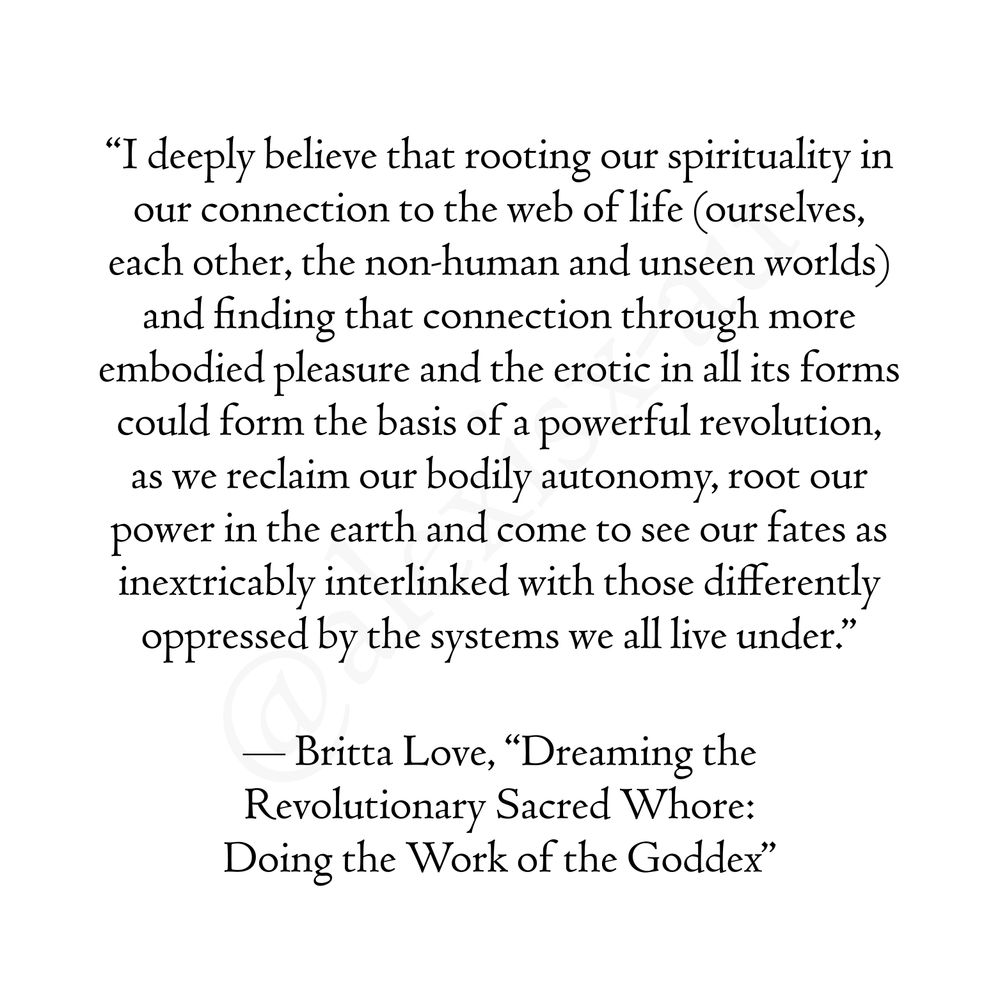 Quote from "Dreaming the Revolutionary Sacred Whore: Doing the Work of the Goddex", by Britta Love: "I deeply believe that rooting our spirituality in our connection to the web of life (ourselves, each other, the non-human and unseen worlds) and finding that connection through more embodied pleasure and the erotic in all its forms could form the basis of a powerful revolution, as we reclaim our bodily autonomy, root our power in the earth and come to see our fates as inextricably interlinked with those differently oppressed by the systems we all live under."