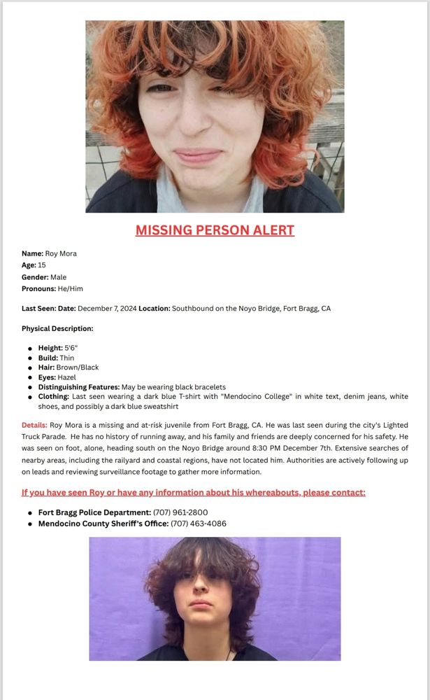 MISSING PERSON ALERT

Name: Roy Mora

Age: 15

Gender: Male

Pronouns: He/Him

Last Seen: Date: December 7, 2024 Location: Southbound on the Noyo Bridge, Fort Bragg, CA

Physical Description:

Height: 5'6"
Build: Thin
Hair: Brown/Black
Eyes: Hazel
Distinguishing Features: May be wearing black bracelets
Clothing: Last seen wearing a dark blue T-shirt with "Mendocino College" in white text, denim jeans, white
shoes, and possibly a dark blue sweatshirt

Details: Roy Mora is a missing and at-risk juvenile from Fort Bragg, CA. He was last seen during the city's Lighted
Truck Parade. He has no history of running away, and his family and friends are deeply concerned for his safety. He was seen on foot, alone, heading south on the Noyo Bridge around 8:30 PM December 7th.

Extensive searches of nearby areas, including the railyard and coastal regions, have not located him. Authorities are actively following up
on leads and reviewing surveillance footage to gather more information.

If you have seen Roy or have any information about his whereabouts, please contact:

Fort Bragg Police Department: (707) 961-2800
Mendocino County Sheriff's Office: (707) 463-408