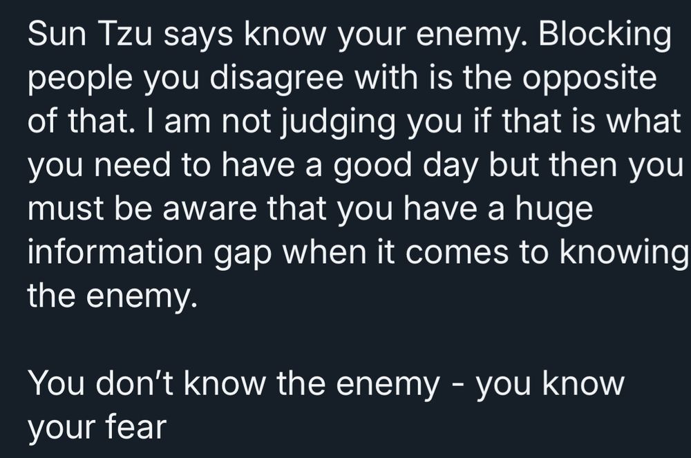 Sun Tzu says know your enemy. Blocking people you disagree with is the opposite of that. I am not judging you if that is what you need to have a good day but then you must be aware that you have a huge information gap when it comes to knowing the enemy.
You don't know the enemy - you know your tear