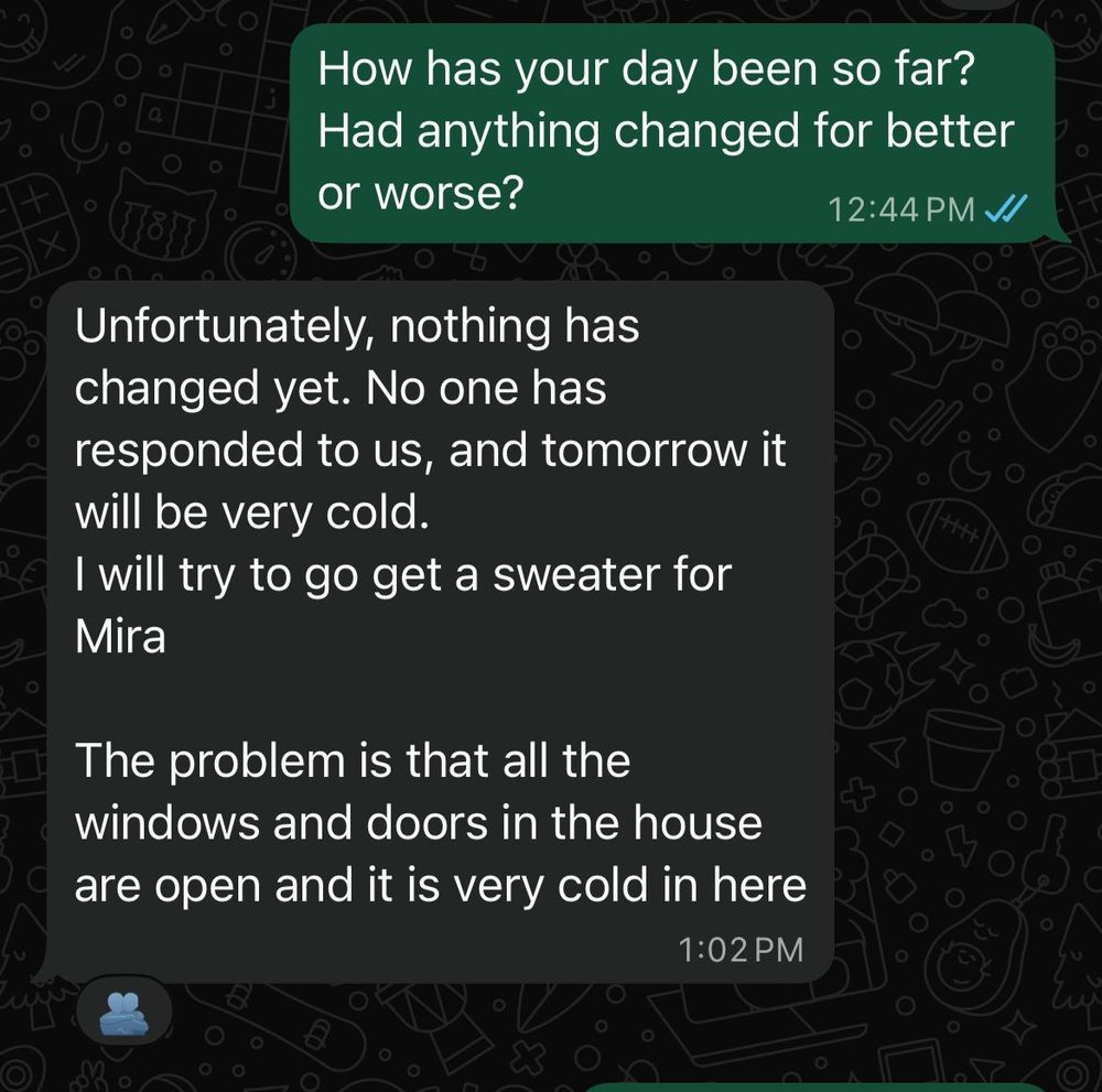 NICOLA:
How has your day been so far?
Had anything changed for better or worse?
12:44 PM JJ

FIDAA:
Unfortunately, nothing has changed yet. No one has responded to us, and tomorrow it will be very cold.
I will try to go get a sweater for
Mira
The problem is that all the windows and doors in the house are open and it is very cold in here
1:02 PM