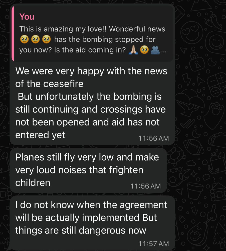 Me:
This is amazing my love!! Wonderful news 🥹🥹🥹
has the bombing stopped for
you now? Is the aid coming in?🙏🏻🥹🫂

Fidaa:
We were very happy with the news of the ceasefire
But unfortunately the bombing is still continuing and crossings have not been opened and aid has not entered yet
11:56 AM
Planes still fly very low and make very loud noises that frighten children
11:56 AM
I do not know when the agreement will be actually implemented But things are still dangerous now
11:57 AM