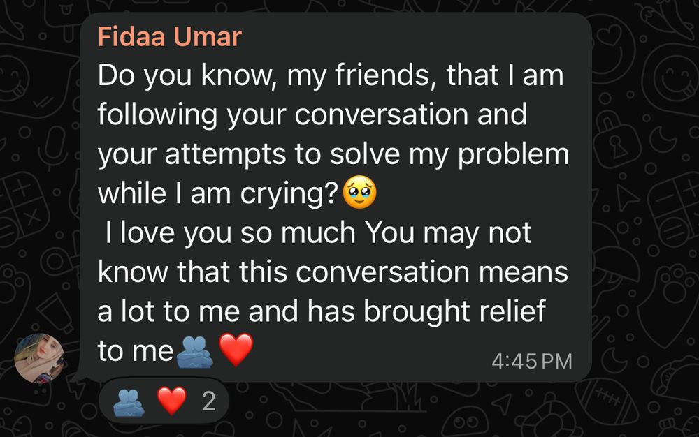 Fidaa Umar
Do you know, my friends, that I am following your conversation and your attempts to solve my problem while I am crying?
I love you so much You may not know that this conversation means a lot to me and has brought relief to me
4:45 PM
