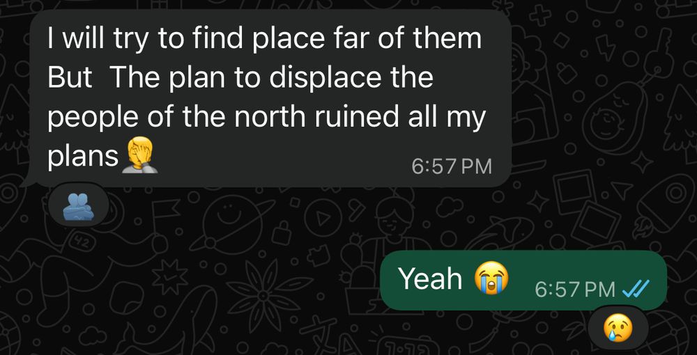 Fidaa:
I will try to find place far of them
But The plan to displace the people of the north ruined all my plans 🤦
6:57 PM

Me:
Yeah 😭
6:57 PM