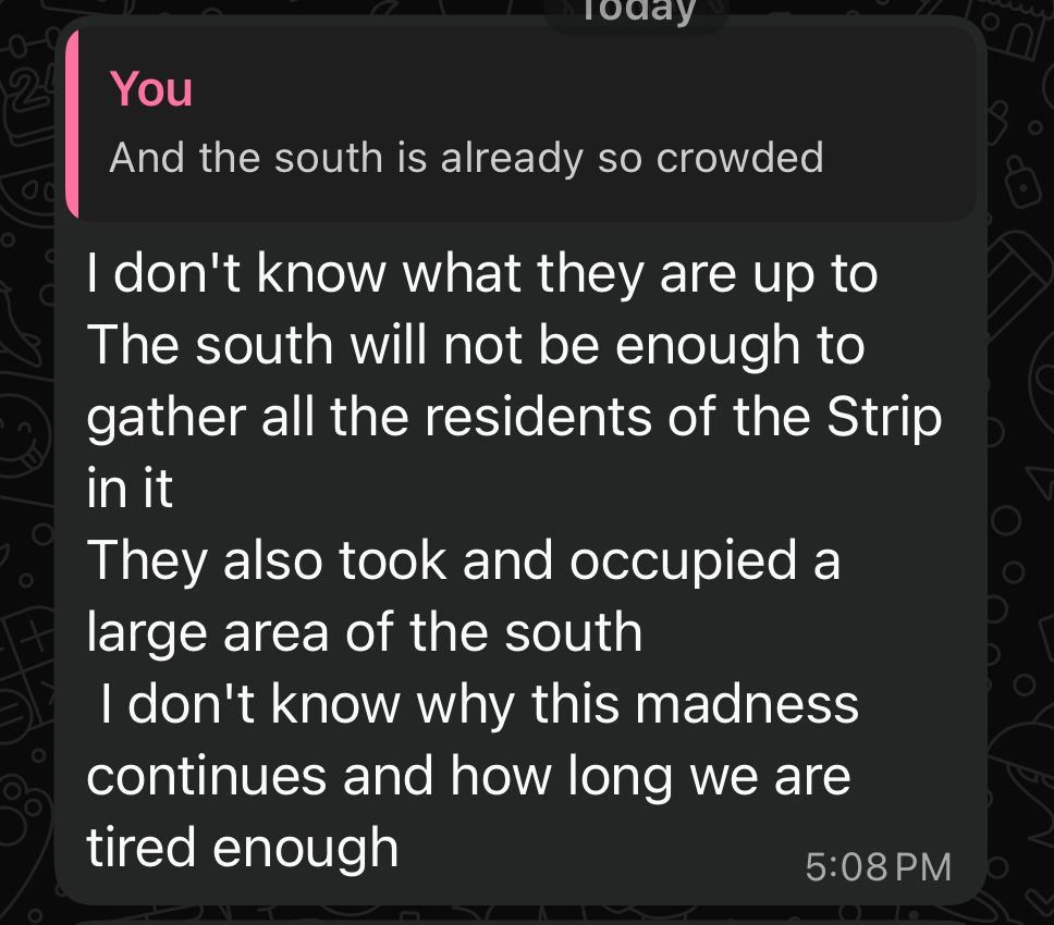 Me:
And the south is already so crowded

Fidaa:
I don't know what they are up to The south will not be enough to gather all the residents of the Strip in it
They also took and occupied a large area of the south
I don't know why this madness continues and how long we are tired enough
5:08 PM