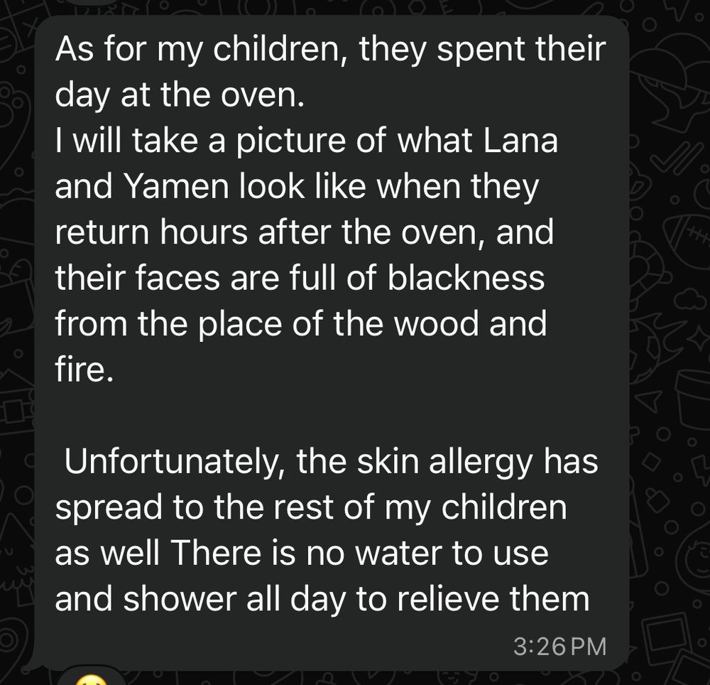 As for my children, they spent their day at the oven.
I will take a picture of what Lana and Yamen look like when they return hours after the oven, and their faces are full of blackness from the place of the wood and fire.
Unfortunately, the skin allergy has spread to the rest of my children as well There is no water to use and shower all day to relieve them
3:26 PM