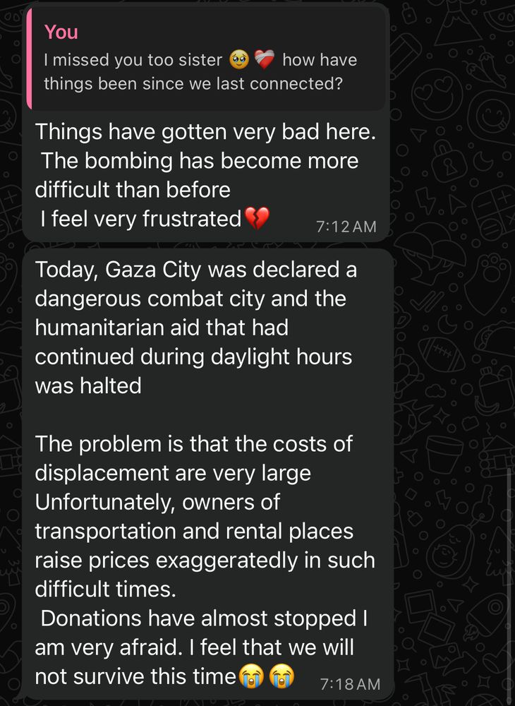WhatsApp screenshot Me: I missed you too sister how have things been since we last connected? Fidaa: Things have gotten very bad here. The bombing has become more difficult than before I feel very frustrated Today, Gaza City was declared a dangerous combat city and the humanitarian aid that had continued during daylight hours was halted The problem is that the costs of displacement are very large Unfortunately, owners of transportation and rental places raise prices exaggeratedly in such difficult times. Donations have almost stopped I am very afraid. I feel that we will not survive this time fo 7:18 AM