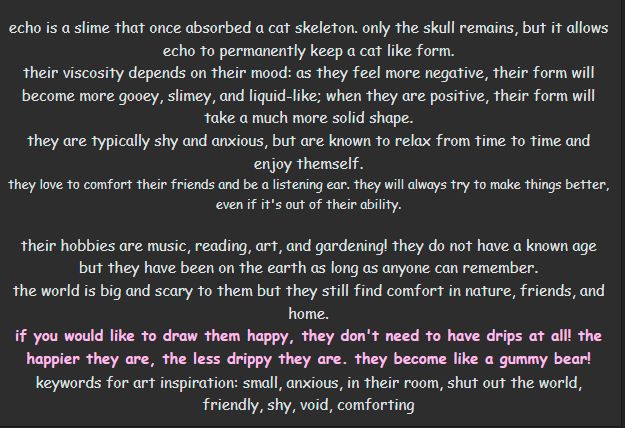 white text on black background: 

echo is a slime that once absorbed a cat skeleton. only the skull remains, but it allows echo to permanently keep a cat like form.
their viscosity depends on their mood: as they feel more negative, their form will become more gooey, slimey, and liquid-like; when they are positive, their form will take a much more solid shape.
they are typically shy and anxious, but are known to relax from time to time and enjoy themself.
they love to comfort their friends and be a listening ear. they will always try to make things better, even if it's out of their ability.

their hobbies are music, reading, art, and gardening! they do not have a known age but they have been on the earth as long as anyone can remember.
the world is big and scary to them but they still find comfort in nature, friends, and home.
if you would like to draw them happy, they don't need to have drips at all! the happier they are, the less drippy they are. they become like a gummy bear!
keywords for art inspiration: small, anxious, in their room, shut out the world, friendly, shy, void, comforting