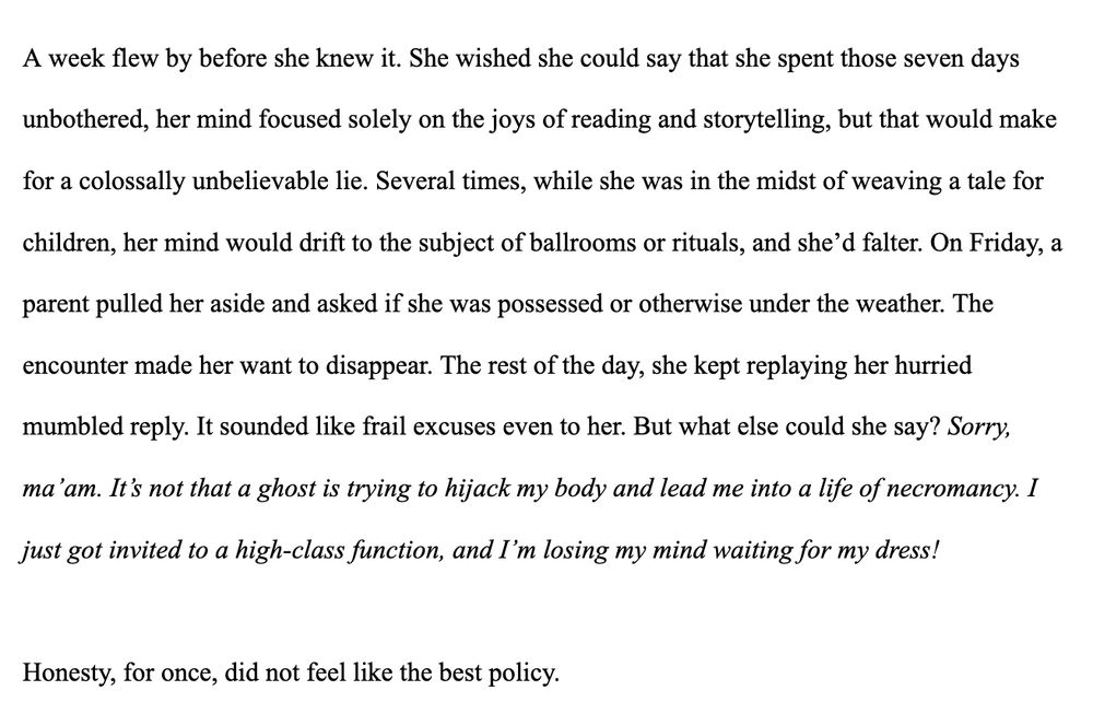A week flew by before she knew it. She wished she could say that she spent those seven days unbothered, her mind focused solely on the joys of reading and storytelling, but that would make for a colossally unbelievable lie. Several times, while she was in the midst of weaving a tale for children, her mind would drift to the subject of ballrooms or rituals, and she’d falter. On Friday, a parent pulled her aside and asked if she was possessed or otherwise under the weather. The encounter made her want to disappear. The rest of the day, she kept replaying her hurried mumbled reply. It sounded like frail excuses even to her. But what else could she say? Sorry, ma’am. It’s not that a ghost is trying to hijack my body and lead me into a life of necromancy. I just got invited to a high-class function, and I’m losing my mind waiting for my dress! 

Honesty, for once, did not feel like the best policy. 
