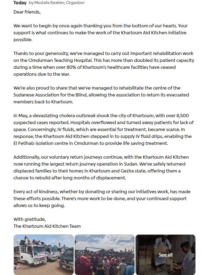 Dear friends,

We want to begin by once again thanking you from the bottom of our hearts. Your support is what continues to make the work of the Khartoum Aid Kitchen initiative possible.

Thanks to your generosity, we've managed to carry out important rehabilitation work on the Omdurman Teaching Hospital. This has more than doubled its patient capacity during a time when over 80% of Khartoum’s healthcare facilities have ceased operations due to the war.

We’re also proud to share that we've managed to rehabilitate the centre of the Sudanese Association for the Blind, allowing the association to return its evacuated members back to Khartoum.

In May, a devastating cholera outbreak shook the city of Khartoum, with over 8,500 suspected cases reported. Hospitals overflowed and turned away patients for lack of space. Concerningly, IV fluids, which are essential for treatment, became scarce. In response, the Khartoum Aid Kitchen stepped in to supply IV fluid drips, enabling the El Fetihab isolation centre in Omdurman to provide life saving treatment.

Additionally, our voluntary return journeys continue, with the Khartoum Aid Kitchen now running the largest return journey operation in Sudan. We've safely returned displaced families to their homes in Khartoum and Gezira state, offering them a chance to rebuild after long months of displacement.

Every act of kindness, whether by donating or sharing our initiatives work, has made these efforts possible. There’s more work to be done, and your continued support allows us to keep going.

With gratitude,
The Khartoum Aid Kitchen Team