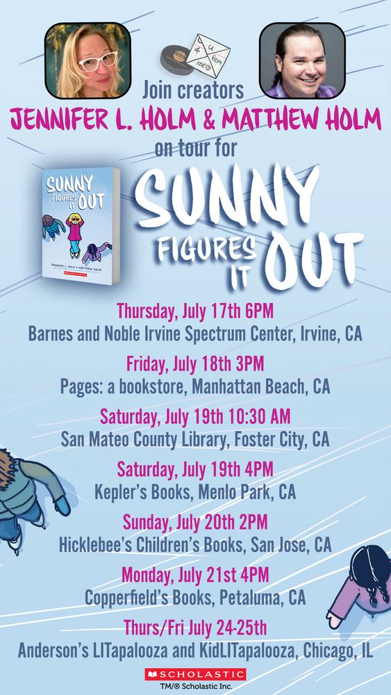 Join creators JENNIFER L. HOLM & MATTHEW HOLM on tour for

SUNNY FIGURES IT OUT

Thursday, July 17th 6PM
Barnes and Noble Irvine Spectrum Center, Irvine, CA

Friday, July 18th 3PM
Pages: a bookstore, Manhattan Beach, CA

Saturday, July 19th 10:30 AM
San Mateo County Library, Foster City, CA

Saturday, July 19th 4PM
Kepler's Books, Menlo Park, CA

Sunday, July 20th 2PM
Hicklebee's Children's Books, San Jose, CA

Monday, July 21st 4PM
Copperfield's Books, Petaluma, CA

Thurs/Fri July 24-25th
Anderson's LITapalooza and KidLITapalooza, Chicago, IL