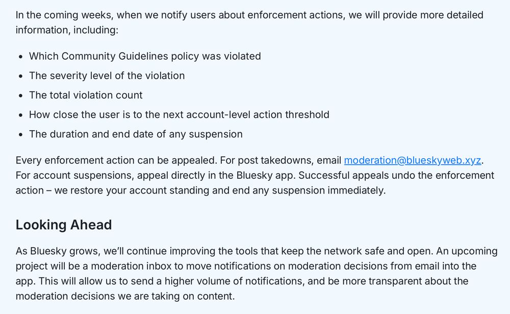 In the coming weeks, when we notify users about enforcement actions, we will provide more detailed information, including:

Which Community Guidelines policy was violated
The severity level of the violation
The total violation count
How close the user is to the next account-level action threshold
The duration and end date of any suspension
Every enforcement action can be appealed. For post takedowns, email moderation@blueskyweb.xyz. For account suspensions, appeal directly in the Bluesky app. Successful appeals undo the enforcement action – we restore your account standing and end any suspension immediately.

Looking Ahead

As Bluesky grows, we’ll continue improving the tools that keep the network safe and open. An upcoming project will be a moderation inbox to move notifications on moderation decisions from email into the app. This will allow us to send a higher volume of notifications, and be more transparent about the moderation decisions we are taking on content.