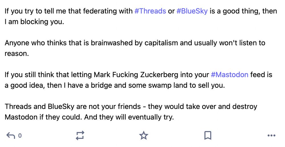 If you try to tell me that federating with #Threads or #BlueSky is a good thing, then I am blocking you.

Anyone who thinks that is brainwashed by capitalism and usually won't listen to reason.

If you still think that letting Mark Fucking Zuckerberg into your #Mastodon feed is a good idea, then I have a bridge and some swamp land to sell you. 

Threads and BlueSky are not your friends - they would take over and destroy Mastodon if they could. And they will eventually try.