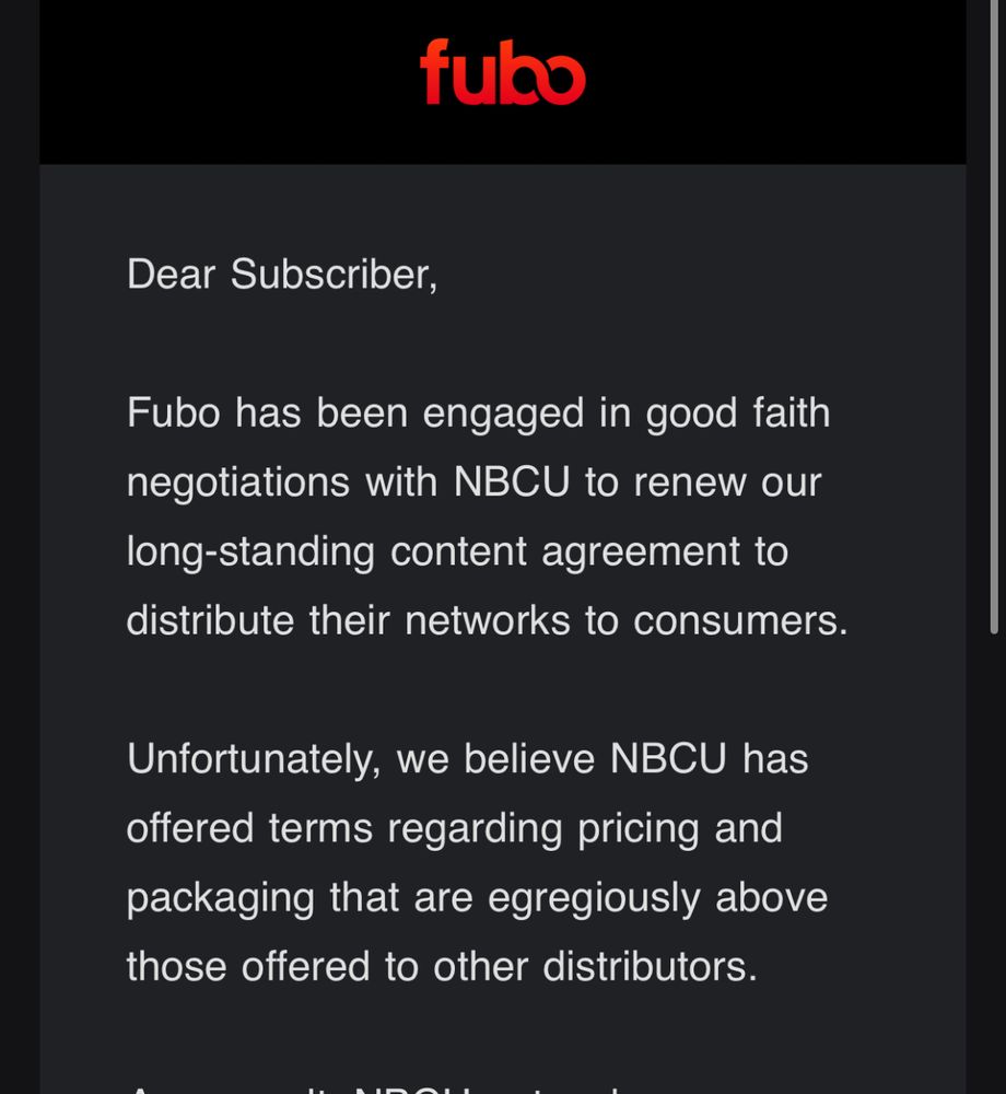 “Dear Subscriber,

Fubo has been engaged in good faith negotiations with NBCU to renew our long-standing content agreement to distribute their networks to consumers.

Unfortunately, we believe NBCU has offered terms regarding pricing and packaging that are egregiously above those offered to other distributors.

As a result, NBCU networks are no longer available on the Fubo platform as of 5pm ET 11/21/25. “