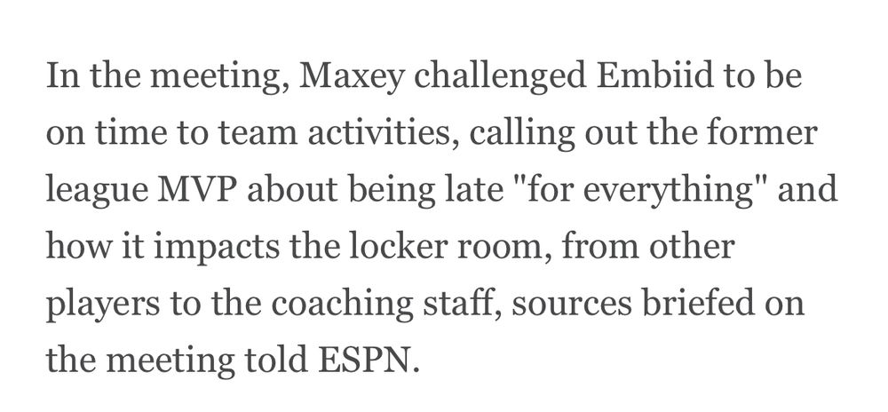 In the meeting, Maxey challenged Embiid to be on time to team activities, calling out the former league MVP about being late "for everything" and how it impacts the locker room, from other players to the coaching staff, sources briefed on the meeting told ESPN.