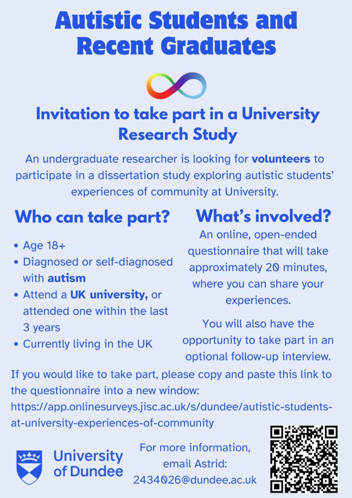 Invitation to take part in a University Research Study

An undergraduate researcher is looking for volunteers to participate in a dissertation study exploring autistic students' experiences of community at university.

Who can take part?
Age 18+
Diagnosed or self-diagnosed with autism.
Attend a UK university, or attended one in the last 3 years.
Currently living in the UK.

What's involved?
An online, open-ended questionnaire that will take approximately 20 minutes, where you can share your experiences.
You will also have the opportunity to take part in an optional follow-up interview.

If you would like to take part, the survey link is in the thread below. Please copy and paste this into a new window. 

For more information, email Astrid: 2434026@dundee.ac.uk



