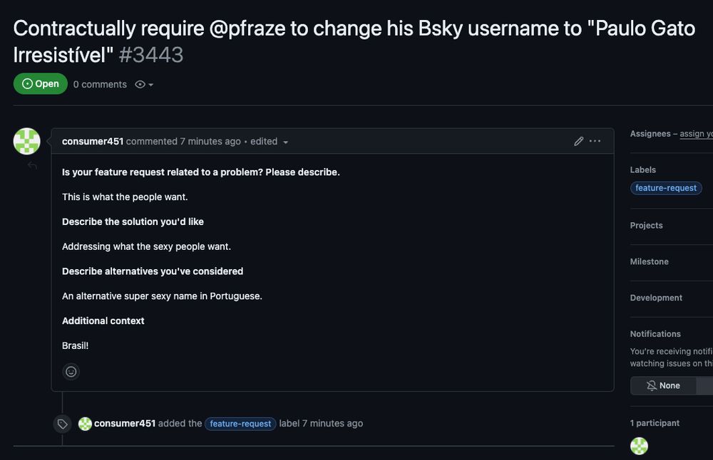 A GitHub issue that was opened. The title is 'Contractually require @pfraze to change his Bsky username to "Paulo Gato Irresistível"'

The text of the issues reads:

Is your feature request related to a problem? Please describe.

This is what the people want.

Describe the solution you'd like

Addressing what the sexy people want.

Describe alternatives you've considered

An alternative super sexy name in Portuguese.

Additional context

Brasil!