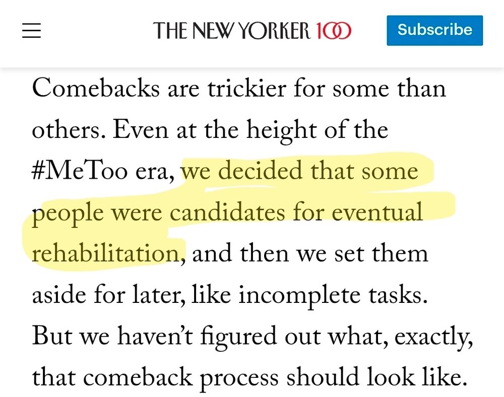 A screenshot of The New Yorker: 
"Comebacks are trickier for some than others. Even at the height of the #MeToo era, we decided that some people were candidates for eventual rehabilitation, and then we set them aside for later, like incomplete tasks. But we haven't figured out what, exactly, that comeback process should look like."
The section "we decided that some people were candidates for eventual rehabilitation" is highlighted.