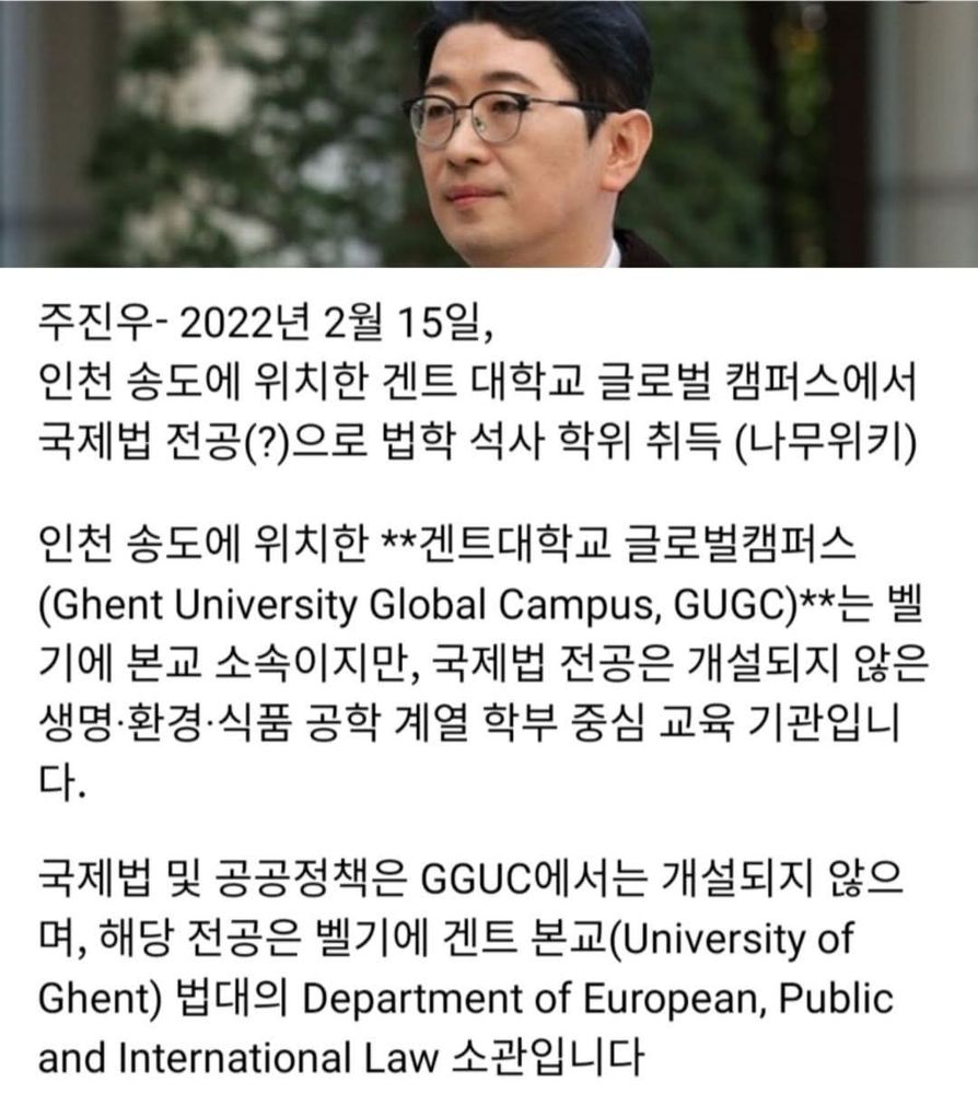 주진우- 2022년 2월 15일,
인천 송도에 위치한 겐트 대학교 글로벌 캠퍼스에서 국제법 전공(?)으로 법학 석사 학위 취득 (나무위키)
인천 송도에 위치한 **겐트대학교 글로벌캠퍼스
(Ghent University Global Campus, GUGC)**는 벨기에 본교 소속이지만, 국제법 전공은 개설되지 않은 생명•환경•식품 공학 계열 학부 중심 교육 기관입니 다.
국제법 및 공공정책은 GGUC에서는 개설되지 않으며, 해당 전공은 벨기에 겐트 본교(University of Ghent) 법대의 Department of European, Public and International Law 소관입니다
