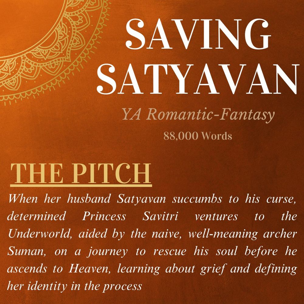 On an orange background, the title, SAVING SATYAVAN, the genre, a NA Historical Fiction, Romantic-Fantasy, the word length, 88,000, and the Pitch, where a woman goes to the underworld with a naive archer to rescue her husband's soul, learning about grief and redefining her identity in the process. 