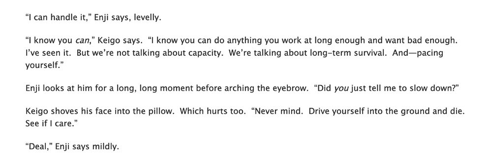 text reading:
“I can handle it,” Enji says, levelly.

“I know you can,” Keigo says.  “I know you can do anything you work at long enough and want bad enough.  I’ve seen it.  But we’re not talking about capacity.  We’re talking about long-term survival.  And—pacing yourself.”

Enji looks at him for a long, long moment before arching the eyebrow.  “Did you just tell me to slow down?”

Keigo shoves his face into the pillow.  Which hurts too.  “Never mind.  Drive yourself into the ground and die.  See if I care.”

“Deal,” Enji says mildly.