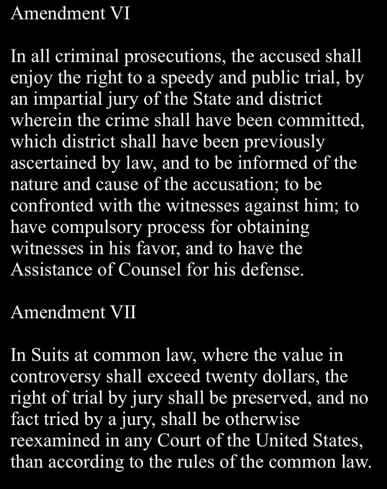 Amendment VI
In all criminal prosecutions, the accused shall enjoy the right to a speedy and public trial, by an impartial jury of the State and district wherein the crime shall have been committed, which district shall have been previously ascertained by law, and to be informed of the nature and cause of the accusation; to be confronted with the witnesses against him; to have compulsory process for obtaining witnesses in his favor, and to have the Assistance of Counsel for his defense.

Amendment VII
In Suits at common law, where the value in controversy shall exceed twenty dollars, the right of trial by jury shall be preserved, and no fact tried by a jury, shall be otherwise reexamined in any Court of the United States, than according to the rules of the common law.