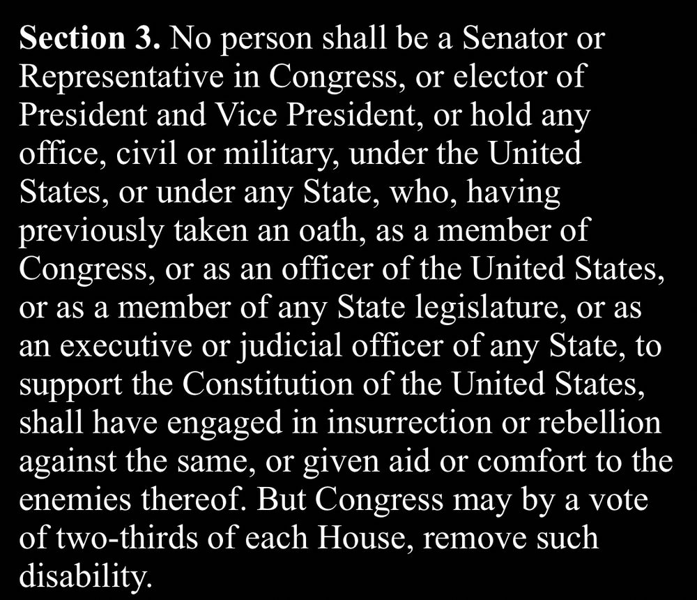 Amendment XIV
Section 3. No person shall be a Senator or Representative in Congress, or elector of President and Vice President, or hold any office, civil or military, under the United States, or under any State, who, having previously taken an oath, as a member of Congress, or as an officer of the United States, or as a member of any State legislature, or as an executive or judicial officer of any State, to support the Constitution of the United States, shall have engaged in insurrection or rebellion against the same, or given aid or comfort to the enemies thereof. But Congress may by a vote of two-thirds of each House, remove such disability.