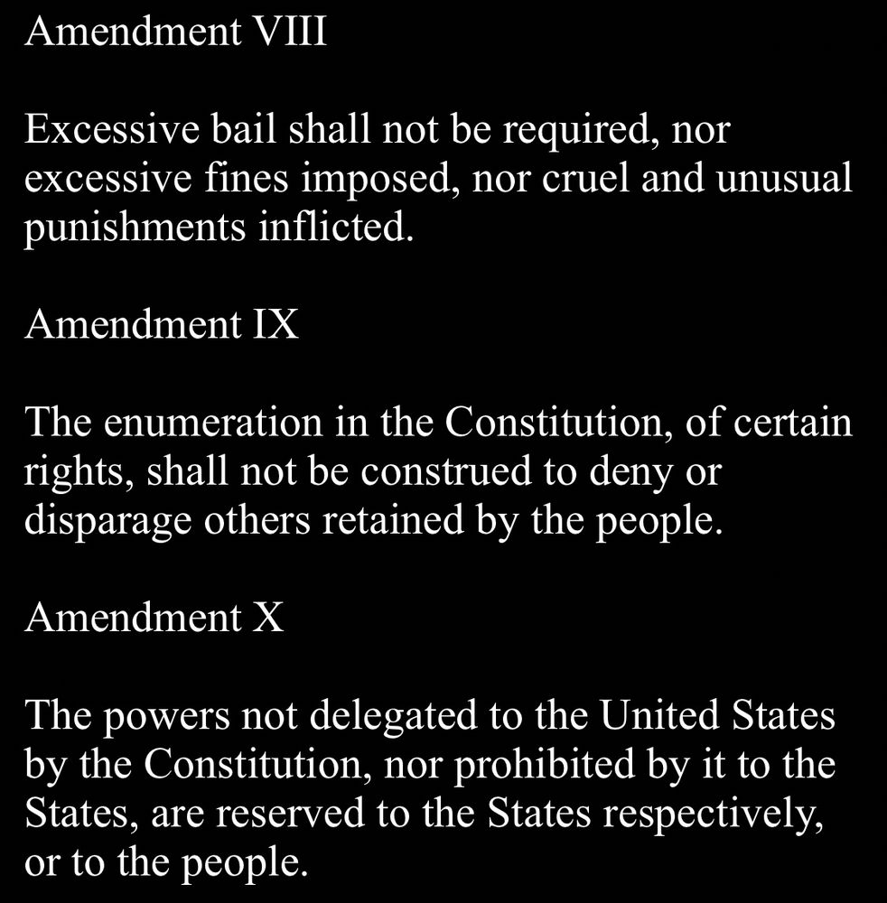 Amendment VIII
Excessive bail shall not be required, nor excessive fines imposed, nor cruel and unusual punishments inflicted.

Amendment IX
The enumeration in the Constitution, of certain rights, shall not be construed to deny or disparage others retained by the people.

Amendment X
The powers not delegated to the United States by the Constitution, nor prohibited by it to the States, are reserved to the States respectively, or to the people.