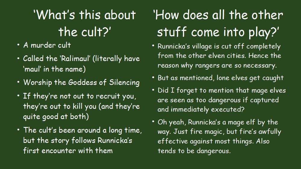 "What’s this about the cult?" A murder cult. Called the ‘Ralimaul’ (literally have ‘maul’ in the name). Worship the Goddess of Silencing. If they’re not out to recruit you, they’re out to kill you (and they’re quite good at both). The cult’s been around a long time, but the story follows Runnicka’s first encounter with them. "How does all the other stuff come into play?" Runnicka’s village is cut off completely from the other elven cities. Hence the reason why rangers are so necessary. But as mentioned, lone elves get caught. Did I forget to mention that mage elves are seen as too dangerous if captured and immediately executed? Oh yeah, Runnicka’s a mage elf by the way. Just fire magic, but fire’s awfully effective against most things. Also tends to be dangerous. 