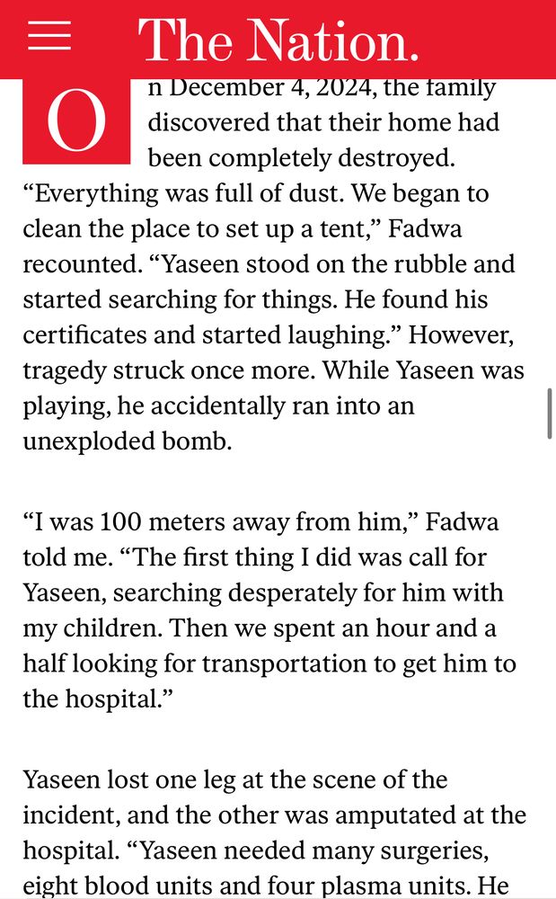 Screenshot from the article: “On December 4, 2024, the family discovered that their home had been completely destroyed. “Everything was full of dust. We began to clean the place to set up a tent,” Fadwa recounted. “Yaseen stood on the rubble and started searching for things. He found his certificates and started laughing.” However, tragedy struck once more. While Yaseen was playing, he accidentally ran into an unexploded bomb.

“I was 100 meters away from him,” Fadwa told me. “The first thing I did was call for Yaseen, searching desperately for him with my children. Then we spent an hour and a half looking for transportation to get him to the hospital.”

Yaseen lost one leg at the scene of the incident, and the other was amputated at the hospital. “Yaseen needed many surgeries, eight blood units and four plasma units. He lived after that, Alhamdulillah,” Fadwa said.”