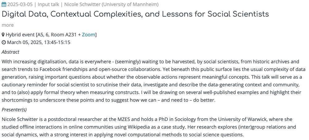  2025-03-05 | Input talk | Nicole Schwitter (University of Mannheim)
Digital Data, Contextual Complexities, and Lessons for Social Scientists
more
 Hybrid event [A5, 6, Room A231 + Zoom]
 March 05, 2025, 13:45-15:15

Abstract

With increasing digitalisation, data is everywhere - (seemingly) waiting to be harvested, by social scientists, from historic archives and search trends to Facebook friendships and open-source collaborations. Yet beneath this public surface lies the usual complexity of data generation, raising important questions about whether the observable actions represent meaningful concepts. This talk will serve as a cautionary reminder for social scientist to scrutinise their data, investigate and describe the data-generating context and community, and to (also) apply formal theory when measuring constructs. I will be drawing on several well-published examples and highlight their shortcomings to underscore these points and to suggest how we can – and need to – do better.

Presenter(s)

Nicole Schwitter is a postdoctoral researcher at the MZES and holds a PhD in Sociology from the University of Warwick, where she studied offline interactions in online communities using Wikipedia as a case study. Her research explores (inter)group relations and social dynamics, with a strong interest in applying novel computational methods to social science questions.