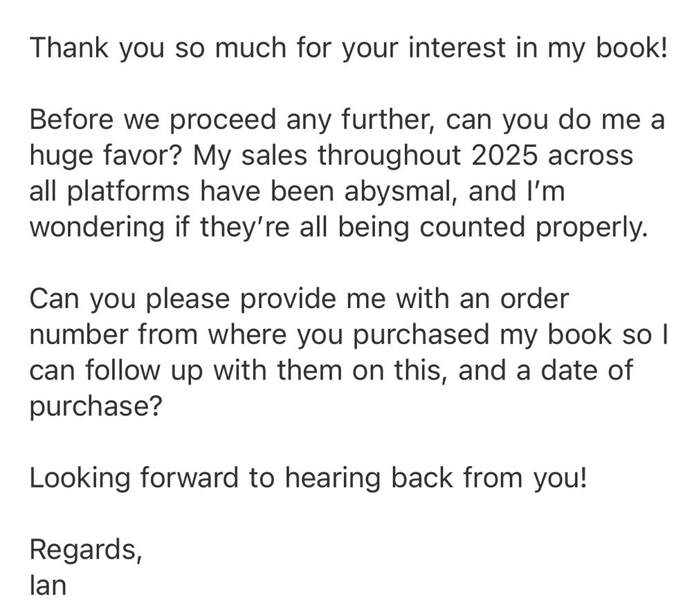 Screenshot of email sent to spammer:


Thank you so much for your interest in my book!
Before we proceed any further, can you do me a huge favor? My sales throughout 2025 across all platforms have been abysmal, and I'm wondering if they're all being counted properly.
Can you please provide me with an order number from where you purchased my book so l can follow up with them on this, and a date of purchase?
Looking forward to hearing back from you!
Regards, lan