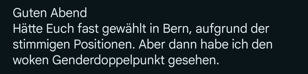 Screenshot einer E-Mail, inder steht:
Guten Abend. Hätte Euch fast gewählt in Bern, aufgrund der stimmigen Positionen. Aber dann habe ich den woken Genderdoppelpunkt gesehen.