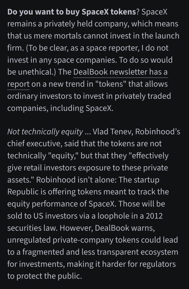 Do you want to buy SpaceX tokens? SpaceX remains a privately held company, which means that us mere mortals cannot invest in the launch firm. (To be clear, as a space reporter, I do not invest in any space companies. To do so would be unethical.) The DealBook newsletter has a report on a new trend in "tokens" that allows ordinary investors to invest in privately traded companies, including SpaceX.

Not technically equity ... Vlad Tenev, Robinhood’s chief executive, said that the tokens are not technically "equity," but that they "effectively give retail investors exposure to these private assets." Robinhood isn’t alone: The startup Republic is offering tokens meant to track the equity performance of SpaceX. Those will be sold to US investors via a loophole in a 2012 securities law. However, DealBook warns, unregulated private-company tokens could lead to a fragmented and less transparent ecosystem for investments, making it harder for regulators to protect the public.