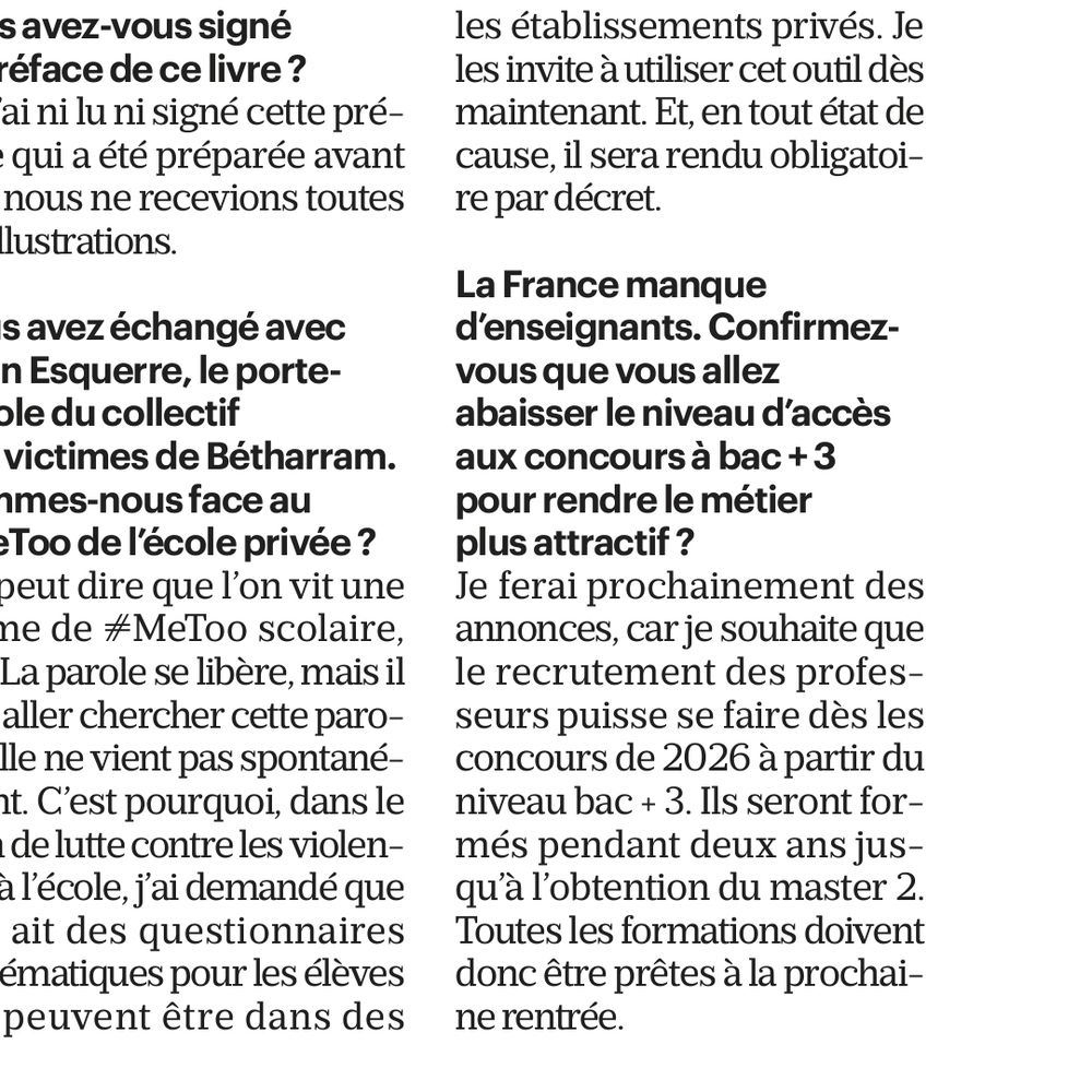 La France manque
d'enseignants. Confirmez-
vous que vous allez
abaisser le niveau d'accès
aux concours à bac+3
pour rendre le métier
plus attractif?
Je ferai prochainement des
annonces, car je souhaite que
le recrutement des profes
seurs puisse se faire dès les
concours de 2026 à partir du
niveau bac + 3. Ils seront for-
més pendant deux ans jus-
qu'à l'obtention du master 2.
Ioutes les formations doivent
donc être prêtes à la prochai-
ne rentrée.