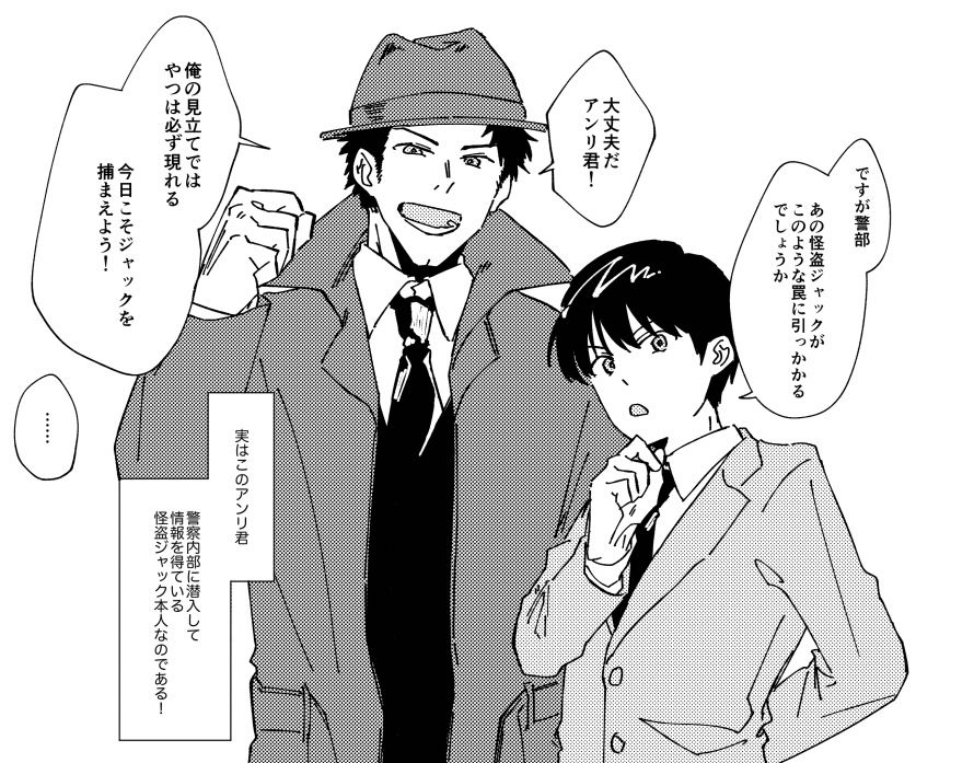 アンリ「ですが警部、あの怪盗ジャックがこのような罠に引っ掛かるでしょうか」
錦田警部「大丈夫だアンリ君！俺の見立てではやつは必ず現れる。今日こそ怪盗ジャックを捕まえよう！」
アンリ「……」
ナレーション『実はこのアンリ君、警察内部に侵入して情報を得ている怪盗ジャック本人なのである！』