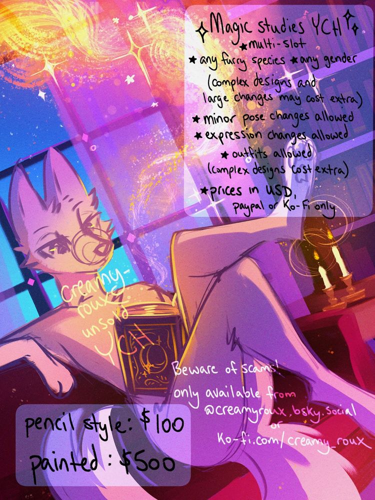 an ych image of a character studying in a softly lit magical library, seated on a soft red sofa and reading a magical book with swirling gold magic spilling out of it

the text reads:
Magic studies ych
-multi-slot
-any furry species, any gender (complex designs and large changes may cost extra)
-minor pose changes allowed
-expression changes allowed
-outfits allowed (complex designs cost extra)
-prices in USD, paypal or ko-fi only

beware of scams! only available from @creamyroux.bsky.social or ko-fi.com/creamy_roux

pencil style: $100
painted: $500